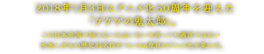 2018年1月3日にアニメ化50周年を迎えた「ゲゲゲの鬼太郎」。この日本全国で知らない人はいないと言っても過言ではない水木しげるの歴史的名作がついに6度目のアニメ化を果たす。