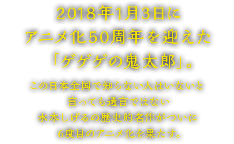 2018年1月3日にアニメ化50周年を迎えた「ゲゲゲの鬼太郎」。この日本全国で知らない人はいないと言っても過言ではない水木しげるの歴史的名作がついに6度目のアニメ化を果たす。