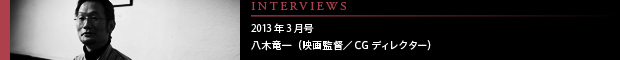 [INTERVIEWS] 2013年3月号 第12回：八木竜一（映画監督／CGディレクター）