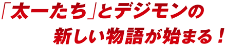 「太一たち」とデジモンの新しい物語が始まる!