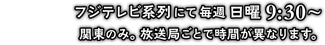 フジテレビ系列にて毎週日曜9:30～ 関東のみ。放送局ごとで時間が異なります。