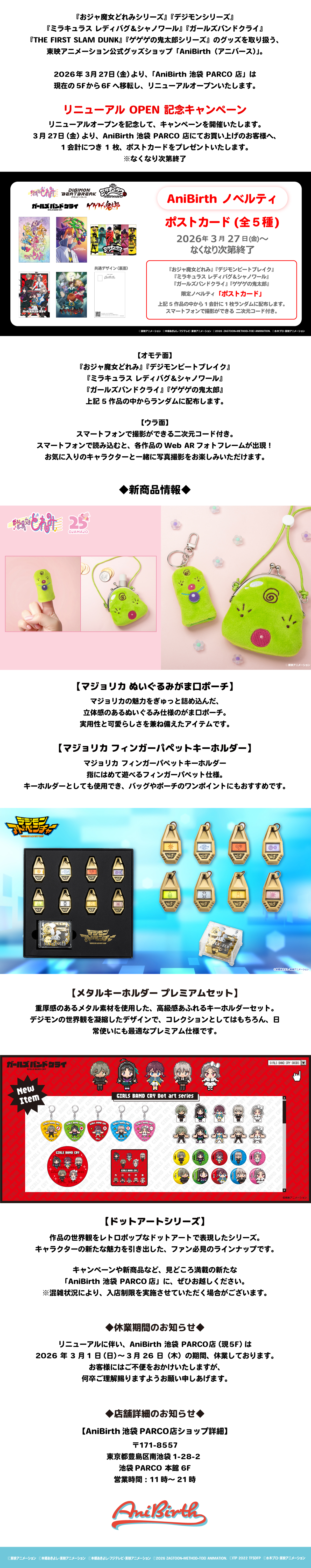 おジャ魔女どれみシリーズ、デジモンシリーズ、ミラキュラス レディバグ&シャノワール、ガールズバンドクライ、THE FIRST SLAM DUNK、ゲゲゲの鬼太郎シリーズのグッズを取り扱う、東映アニメーション公式グッズショップ「アニバース」。2026年3月27日（金）より、AniBirth池袋PARCO店は現在の5階から6階へ移転し、リニューアルオープンいたします。リニューアルオープンを記念して、キャンペーン開催いたします。3月27日（金）より、AniBirth池袋PARCO店にてお買い上げのお客様へ、1会計につき1枚、ポストカードをプレゼントいたします。なくなり次第終了。