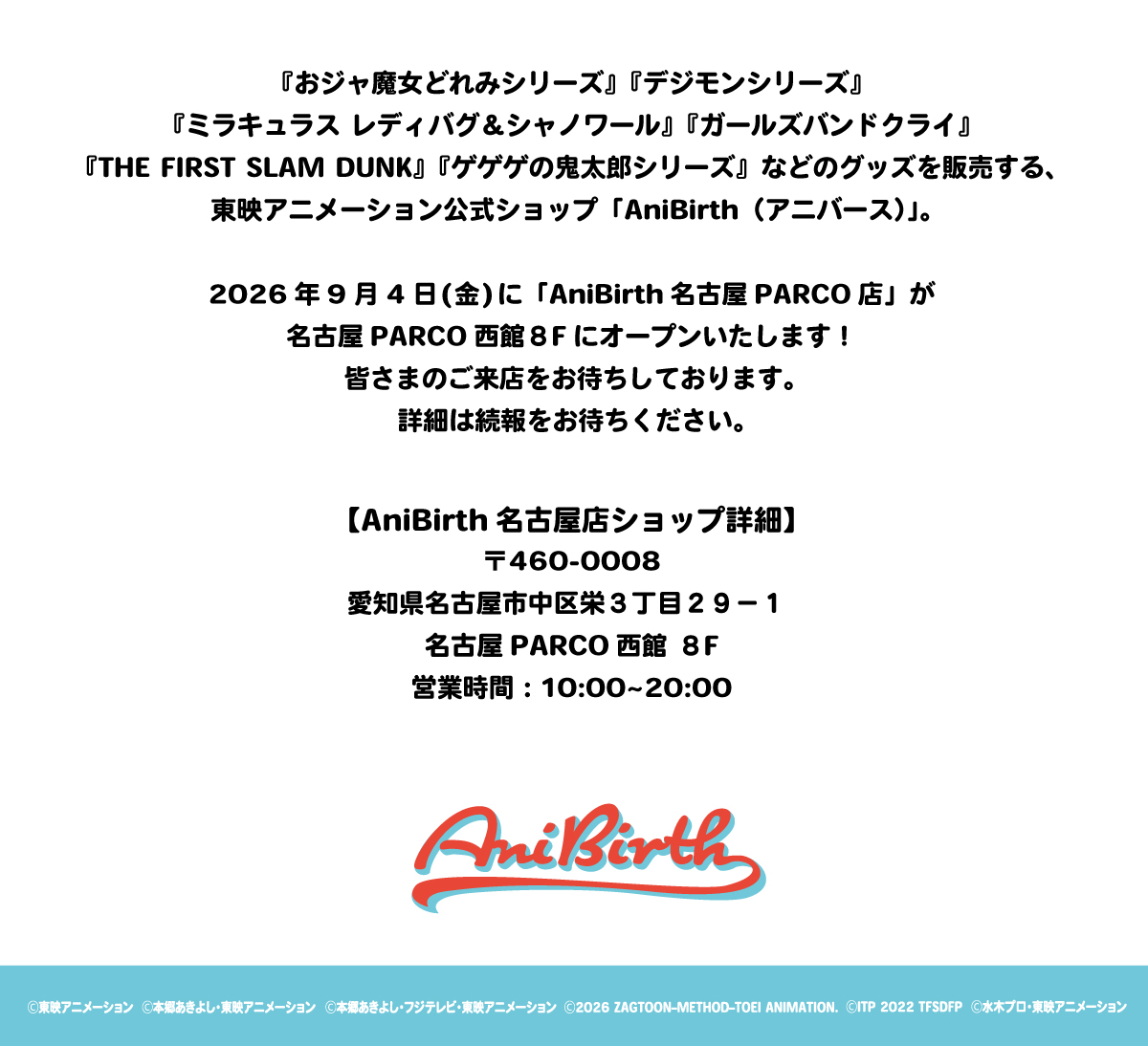 『おジャ魔女どれみシリーズ』『デジモンシリーズ』『ミラキュラス レディバグ＆シャノワール』『ガールズバンドクライ』『THE FIRST SLAM DUNK』『ゲゲゲの鬼太郎シリーズ』等のグッズを販売する、東映アニメーション公式ショップ「AniBirth（アニバース）」。2026年9月4日（金）に「AniBirth名古屋PARCO店」が名古屋PARCO西館8Fにオープンいたします！皆さまのご来店をお待ちしております。詳細は続報をお待ちください。
