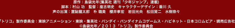 原作：島袋光年(集英社 週刊「少年ジャンプ」連載)　脚本：村山 功　監督：座古明史　キャラクターデザイン：香川 久　声の出演：置鮎龍太郎　朴 迺数・@櫻井孝宏　岩田光央　松田賢二　水樹奈々　「トリコ」製作委員会：東映アニメーション・東映・集英社・バンダイ・バンダイナムコゲームス・ハピネット・日本コロムビア・読売広告社　©島袋光年／「トリコ」製作委員会