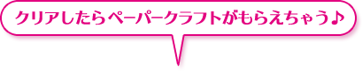 クリアしたら ペーパークラフトがもらえちゃう♪