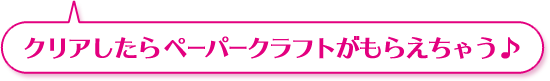 クリアしたら ペーパークラフトがもらえちゃう♪