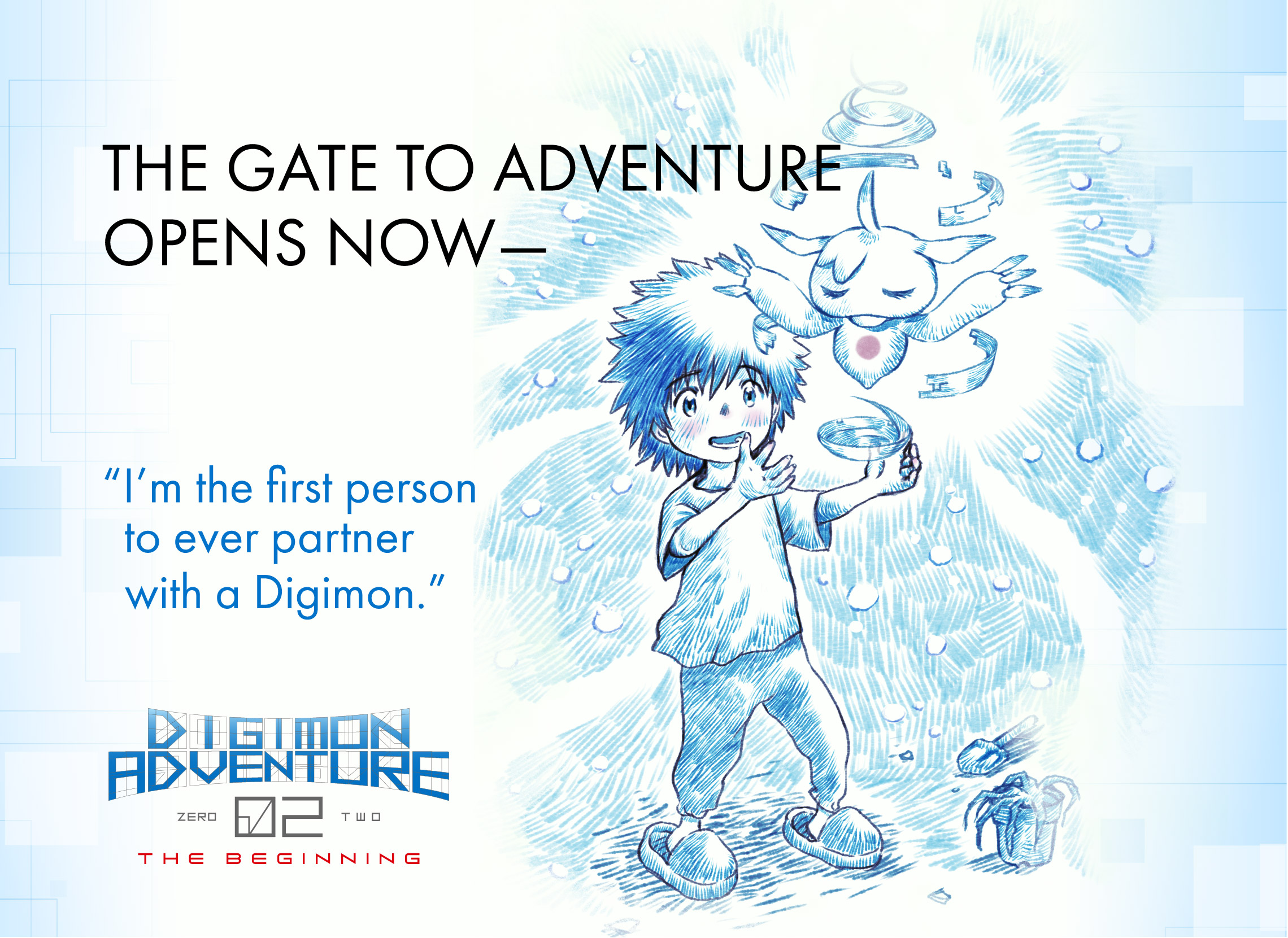 「Digimon Adventure 02 THE BEGINNING」Official websiteI'm the first person to ever partner with a Digimon.The door to adventure opens now.
