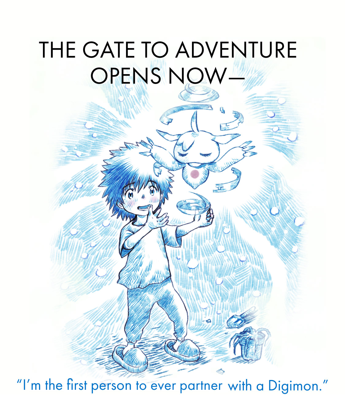「Digimon Adventure 02 THE BEGINNING」Official websiteI'm the first person to ever partner with a Digimon.The door to adventure opens now.