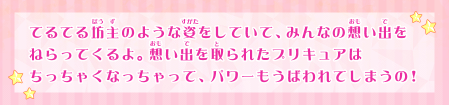 てるてる坊主のような姿をしていて、みんなの想い出をねらってくるよ。想い出を取られたプリキュアはちっちゃくなっちゃって、パワーもうばわれてしまうの！