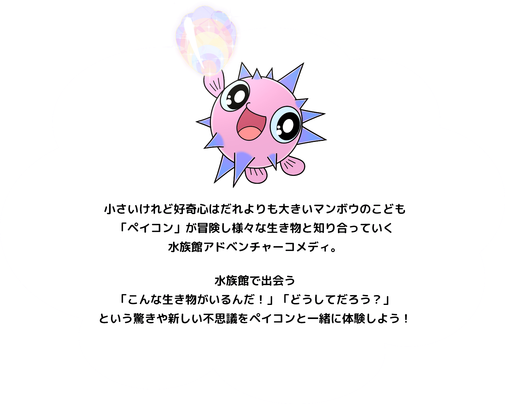小さいけれど好奇心はだれよりも大きいマンボウのこども「ペイコン」が冒険し様々な生き物と知り合っていく水族館アドベンチャーコメディ。水族館で出会う「こんな生き物がいるんだ！」「どうしてだろう？」という驚きや新しい不思議をペイコンと一緒に体験しよう！