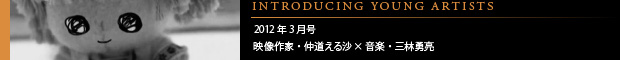 [INTRODUCING YOUNG ARTISTS] 2012年3月号 映像作家・仲道える沙×音楽・三林勇亮