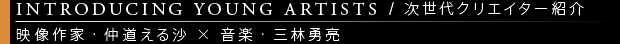 [INTRODUCING YOUNG ARTISTS / 次世代クリエイター紹介] 映像作家・仲道える沙×音楽・三林勇亮