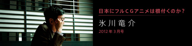 [2012年3月号] 日本にフルＣＧアニメは根付くのか？ 氷川竜介
