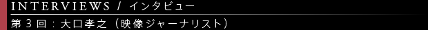 [INTERVIEWS / インタビュー] 第3回：大口孝之（映像ジャーナリスト）