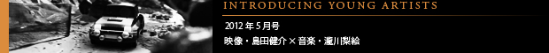 [INTRODUCING YOUNG ARTISTS] 2012年5月号 映像・島田健介×音楽・瀧川梨絵