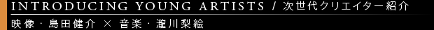 [INTRODUCING YOUNG ARTISTS / 次世代クリエイター紹介] 映像・島田健介x音楽・瀧川梨絵