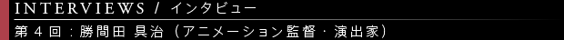 [INTERVIEWS / インタビュー] 第4回：勝間田 具治（アニメーション監督・演出家）