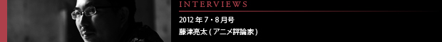 [INTERVIEWS] 2012年7・8月号 藤津亮太(アニメ評論家)