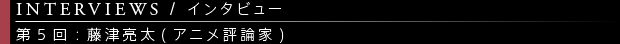 [INTERVIEWS / インタビュー] 第5回：藤津亮太(アニメ評論家)
