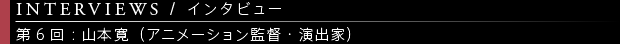 [INTERVIEWS / インタビュー] 第6回：山本 寛（アニメーション監督・演出家）