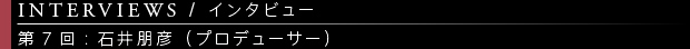 [INTERVIEWS / インタビュー] 第7回：石井朋彦（プロデューサー）