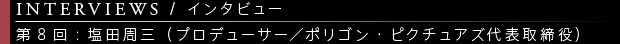 [INTERVIEWS / インタビュー] 第8回：塩田周三（プロデューサー／ポリゴン・ピクチュアズ代表取締役）