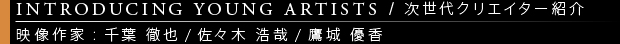 [INTRODUCING YOUNG ARTISTS / 次世代クリエイター紹介] 映像作家：千葉 徹也/佐々木 浩哉/鷹城 優香絵