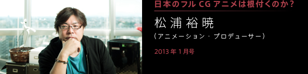 [2013年1月号] 日本にフルＣＧアニメは根付くのか？ 松浦裕暁（アニメーション・プロデューサー）