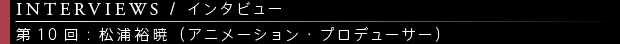 [INTERVIEWS / インタビュー] 第10回：松浦裕暁（アニメーション・プロデューサー）
