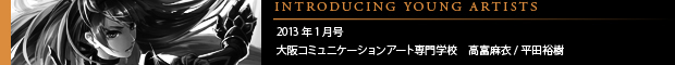 [INTRODUCING YOUNG ARTISTS] 2013年1月号 大阪コミュニケーションアート専門学校　高富麻衣 / 平田裕樹