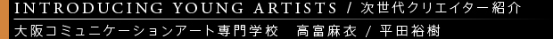 [INTRODUCING YOUNG ARTISTS / 次世代クリエイター紹介] 大阪コミュニケーションアート専門学校　高富麻衣 / 平田裕樹