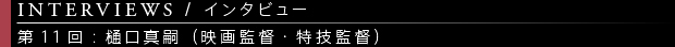 [INTERVIEWS / インタビュー] 第11回：樋口真嗣（映画監督・特技監督）
