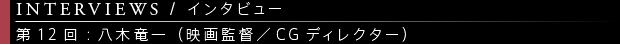 [INTERVIEWS / インタビュー] 第12回：八木竜一（映画監督／CGディレクター）
