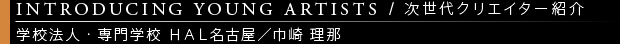 [INTRODUCING YOUNG ARTISTS / 次世代クリエイター紹介] 学校法人・専門学校 ＨＡＬ名古屋／巾崎 理那