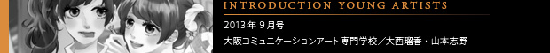 [INTRODUCING YOUNG ARTISTS] 2013年9月号 大阪コミュニケーションアート専門学校／大西瑠香・山本志野