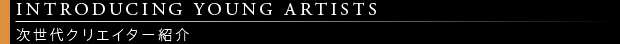 [INTRODUCING YOUNG ARTISTS / 次世代クリエイター紹介]