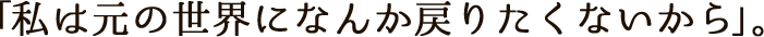 「私は元の世界になんか戻りたくないから」。