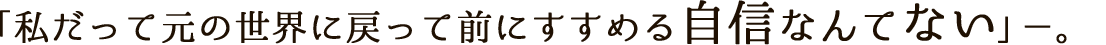 「私だって元の世界に戻って前にすすめる自信なんてない」－－。
