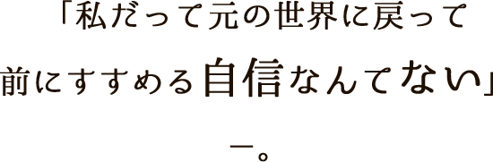 「私だって元の世界に戻って前にすすめる自信なんてない」－－。