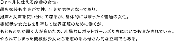Ｄｒヘルに仕える妙齢の女性。顔も衣装も半身が女性、半身が男性となっており、男声と女声を使い分けて喋るが、身体的にはまったく普通の女性。機械獣少女たちを引率して世界征服のために働くが、もともと気が弱く人が良いため、乱暴なロボットガールズたちにはいつも泣かされている。やられてしまった機械獣少女たちを慰めるお母さん的な立場でもある。