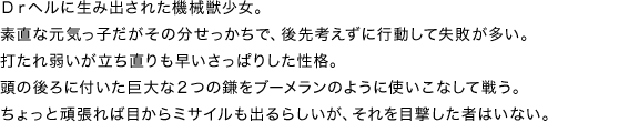 Drヘルに生み出された機械獣少女。素直な元気っ子だがその分せっかちで、後先考えずに行動して失敗が多い。打たれ弱いが立ち直りも早いさっぱりした性格。頭の後ろに付いた巨大な２つの鎌をブーメランのように使いこなして戦う。ちょっと頑張れば目からミサイルも出るらしいが、それを目撃した者はいない。
