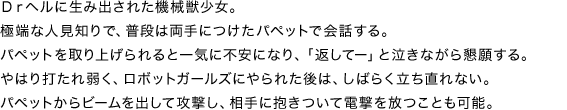 Drヘルに生み出された機械獣少女。極端な人見知りで、普段は両手につけたパペットで会話する。パペットを取り上げられると一気に不安になり、「返してー」と泣きながら懇願する。やはり打たれ弱く、ロボットガールズにやられた後は、しばらく立ち直れない。パペットからビームを出して攻撃し、相手に抱きついて電撃を放つことも可能。