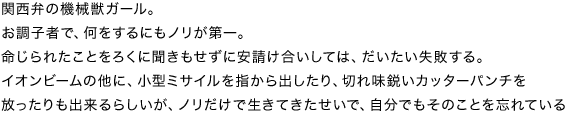 関西弁の機械獣ガール。お調子者で、何をするにもノリが第一。命じられたことをろくに聞きもせずに安請け合いしては、だいたい失敗する。イオンビームの他に、小型ミサイルを指から出したり、切れ味鋭いカッターパンチを放ったりも出来るらしいが、ノリだけで生きてきたせいで、自分でもそのことを忘れている。
