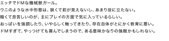 エッチでドＭな機械獣ガール。ウニのような水中形態は、狭くて前が見えないし、あまり役に立たない。暗くて息苦しいのが、主にプレイの方面で気に入っているらしい。おっぱいを強調したり、いやらしく触ってきたり、存在自体がとにかく教育に悪い。
ドＭすぎて、やっつけても喜んでしまうので、ある意味かなりの強敵かもしれない。
