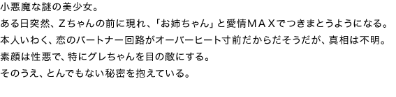 小悪魔な謎の美少女。
ある日突然、Ｚちゃんの前に現れ、「お姉ちゃん」と愛情ＭＡＸでつきまとうようになる。本人いわく、恋のパートナー回路がオーバーヒート寸前だからだそうだが、真相は不明。
素顔は性悪で、特にグレちゃんを目の敵にする。そのうえ、とんでもない秘密を抱えている。