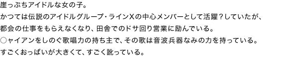 崖っぷちアイドルな女の子。
かつては伝説のアイドルグループ・ラインＸの中心メンバーとして活躍？していたが、都会の仕事をもらえなくなり、田舎でのドサ回り営業に励んでいる。
○ャイアンをしのぐ歌唱力の持ち主で、その歌は音波兵器なみの力を持っている。
すごくおっぱいが大きくて、すごく訛っている。
