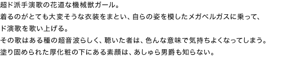 超ド派手演歌の花道な機械獣ガール。
着るのがとても大変そうな衣装をまとい、自らの姿を模したメガベルガスに乗って、ド演歌を歌い上げる。
その歌はある種の超音波らしく、聴いた者は、色んな意味で気持ちよくなってしまう。
塗り固められた厚化粧の下にある素顔は、あしゅら男爵も知らない。