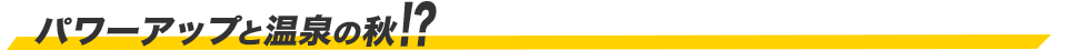 パワーアップと温泉の秋!?