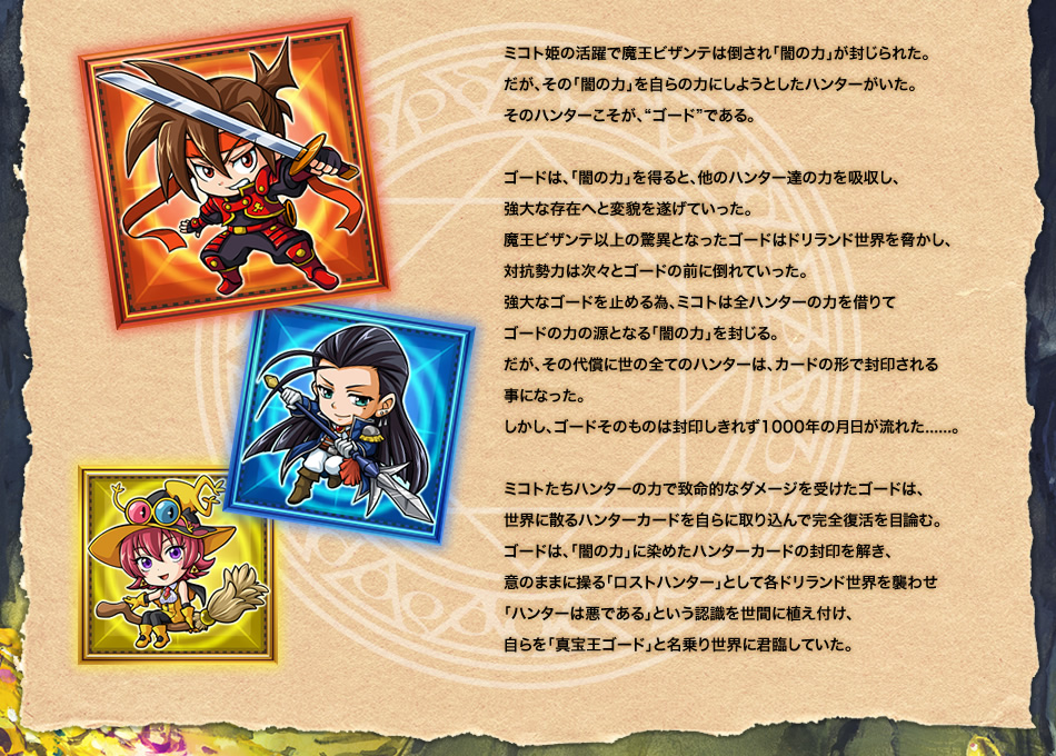 ミコト姫の活躍で魔王ビザンテは倒され「闇の力」が封じられた。だが、その「闇の力」を自らの力にしようとしたハンターがいた。
そのハンターこそが、”ゴードである。ゴードは、「闇の力」を得ると、他のハンター達の力を吸収し、
強大な存在へと変貌を遂げていった。魔王ビザンテ以上の驚異となったゴードはドリランド世界を脅かし、対抗勢力は次々とゴードの前に倒れていった。強大なゴードを止める為、ミコトは全ハンターの力を借りてゴードの力の源となる「闇の力」を封じる。だが、その代償に世の全てのハンターは、カードの形で封印される事になった。しかし、ゴードそのものは封印しきれず1000年の月日が流れた......。ミコトたちハンターの力で致命的なダメージを受けたゴードは、世界に散るハンターカードを自らに取り込んで完全復活を目論む。ゴードは、「闇の力」に染めたハンターカードの封印を解き、意のままに操る「ロストハンター」として各ドリランド世界を襲わせ「ハンターは悪である」という認識を世間に植え付け、自らを「真宝王ゴード」と名乗り世界に君臨していた。