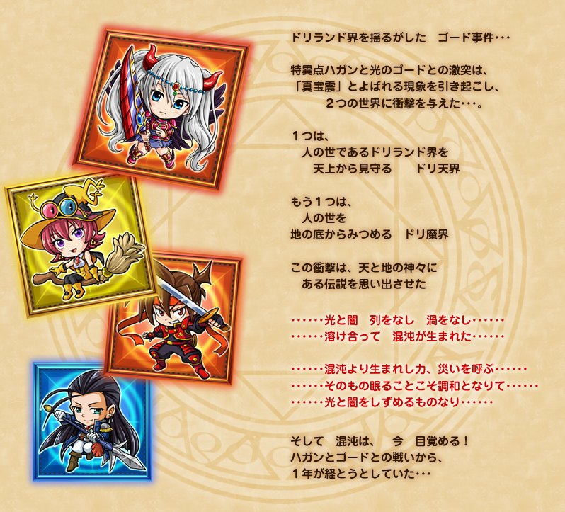 ドリランド界を揺るがした　ゴード事件･･･
特異点ハガンと光のゴードとの激突は、
「真宝震」とよばれる現象を引き起こし、
　　　２つの世界に衝撃を与えた･･･。
１つは、
　人の世であるドリランド界を
　　天上から見守る　　ドリ天界
もう１つは、
　人の世を
地の底からみつめる　ドリ魔界
この衝撃は、天と地の神々に
　ある伝説を思い出させた
･･････光と闇　列をなし　渦をなし･･････
･･････溶け合って　混沌が生まれた･･････
･･････混沌より生まれし力、災いを呼ぶ･･････
･･････そのもの眠ることこそ調和となりて･･････
･･････光と闇をしずめるものなり･･････
･･･そして　混沌は･･･　今　目覚める！　
ハガンとゴードとの戦いから、
１年が経とうとしていた･･･